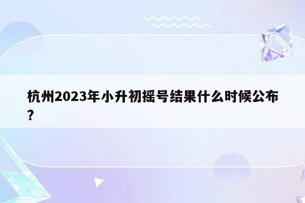 杭州2023年小升初摇号结果什么时候公布?