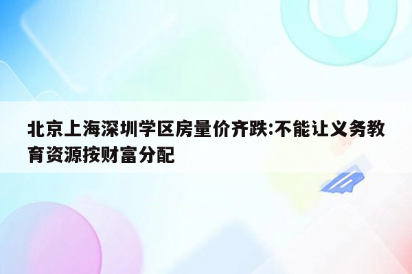 北京上海深圳学区房量价齐跌:不能让义务教育资源按财富分配