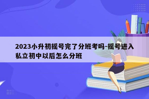 2023小升初摇号完了分班考吗-摇号进入私立初中以后怎么分班