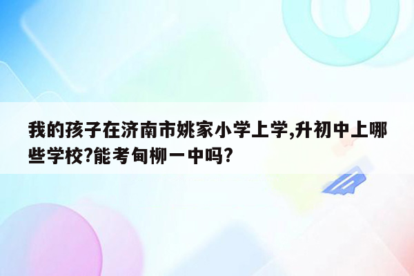 我的孩子在济南市姚家小学上学,升初中上哪些学校?能考甸柳一中吗?