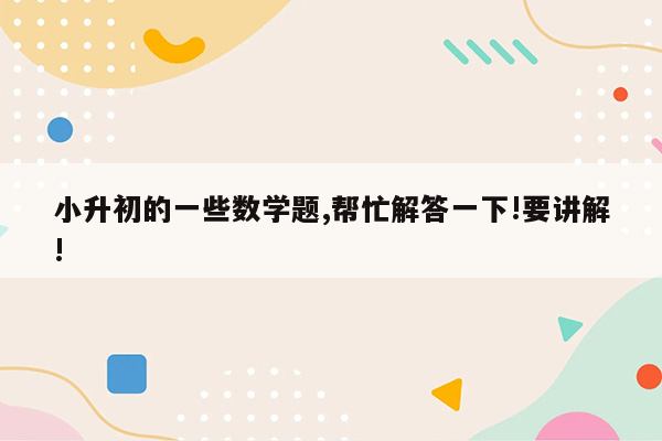 小升初的一些数学题,帮忙解答一下!要讲解!