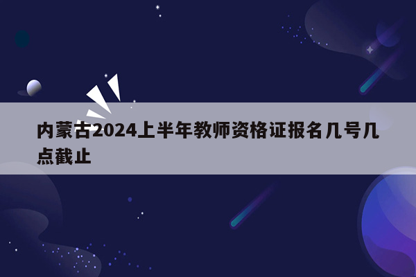 内蒙古2024上半年教师资格证报名几号几点截止