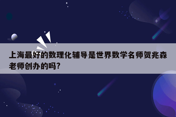 上海最好的数理化辅导是世界数学名师贺兆森老师创办的吗?