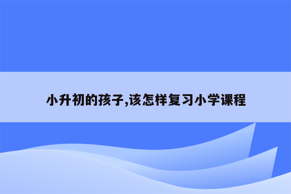 小升初的孩子,该怎样复习小学课程