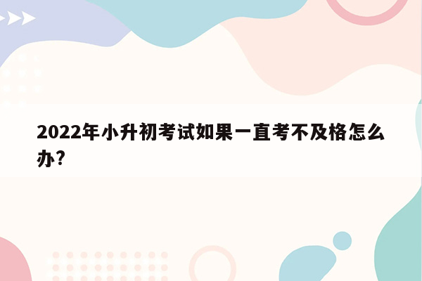 2022年小升初考试如果一直考不及格怎么办?