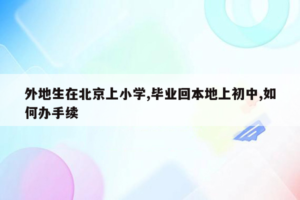 外地生在北京上小学,毕业回本地上初中,如何办手续