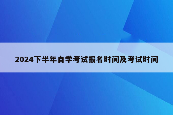 2024下半年自学考试报名时间及考试时间