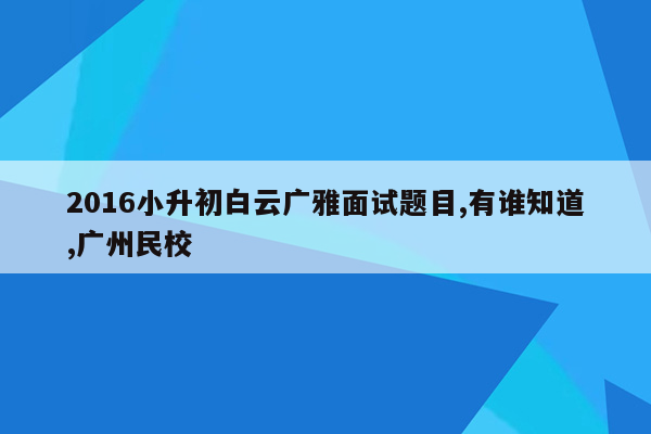 2016小升初白云广雅面试题目,有谁知道,广州民校