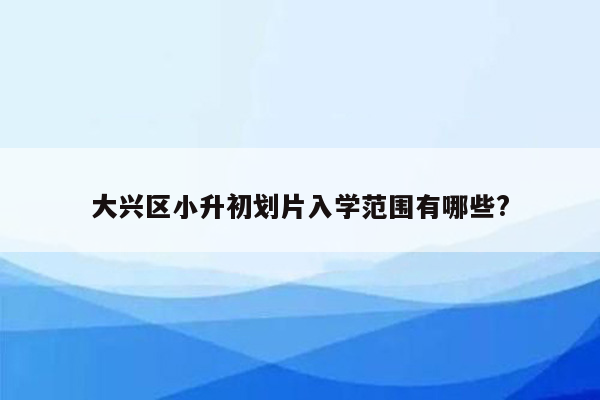 大兴区小升初划片入学范围有哪些?