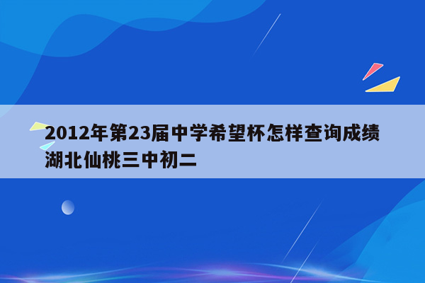 2012年第23届中学希望杯怎样查询成绩湖北仙桃三中初二