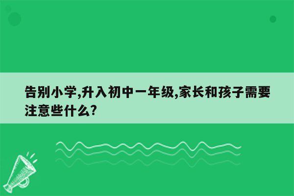 告别小学,升入初中一年级,家长和孩子需要注意些什么?