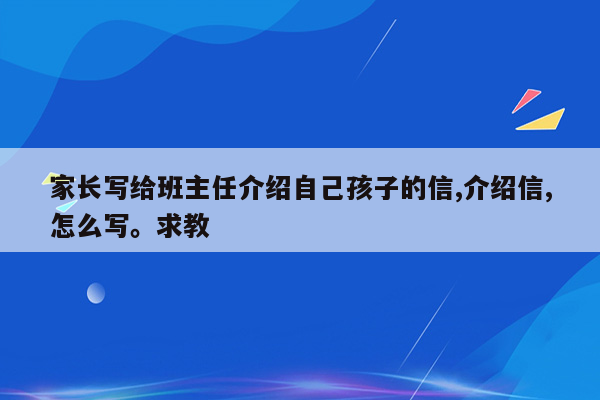 家长写给班主任介绍自己孩子的信,介绍信,怎么写。求教