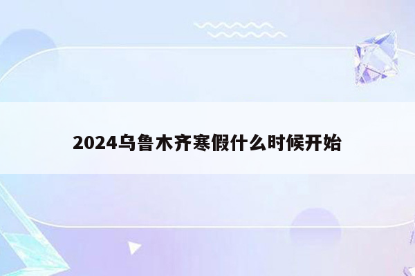 2024乌鲁木齐寒假什么时候开始