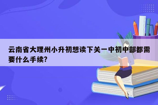 云南省大理州小升初想读下关一中初中部都需要什么手续?