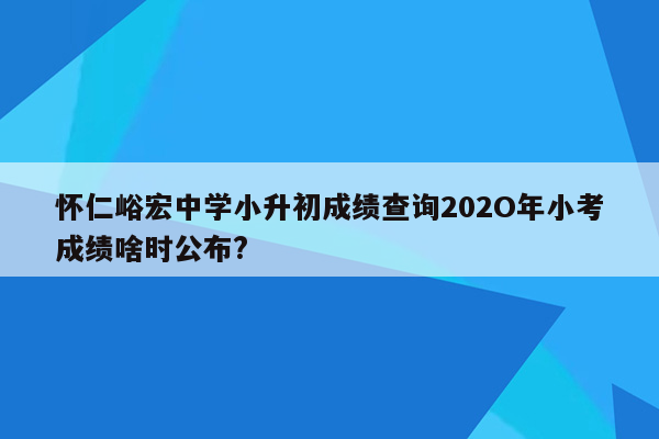 怀仁峪宏中学小升初成绩查询202O年小考成绩啥时公布?