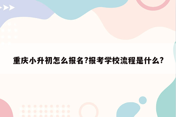 重庆小升初怎么报名?报考学校流程是什么?