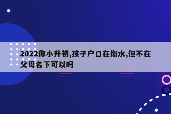 2022你小升初,孩子户口在衡水,但不在父母名下可以吗