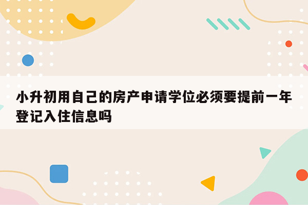 小升初用自己的房产申请学位必须要提前一年登记入住信息吗