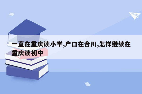 一直在重庆读小学,户口在合川,怎样继续在重庆读初中