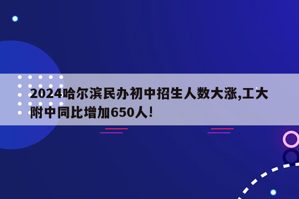 2024哈尔滨民办初中招生人数大涨,工大附中同比增加650人!