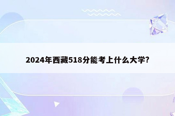 2024年西藏518分能考上什么大学?