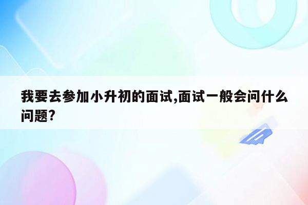 我要去参加小升初的面试,面试一般会问什么问题?