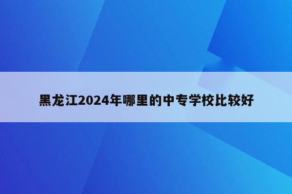 黑龙江2024年哪里的中专学校比较好