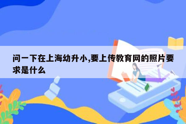 问一下在上海幼升小,要上传教育网的照片要求是什么