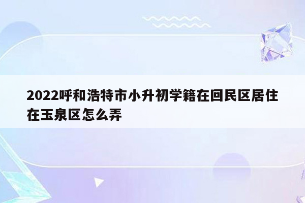 2022呼和浩特市小升初学籍在回民区居住在玉泉区怎么弄