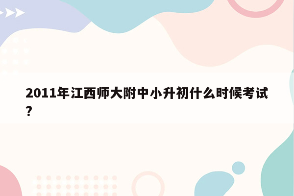 2011年江西师大附中小升初什么时候考试?