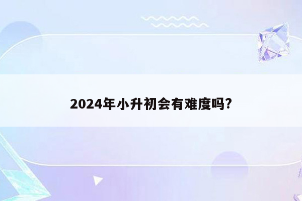 2024年小升初会有难度吗?