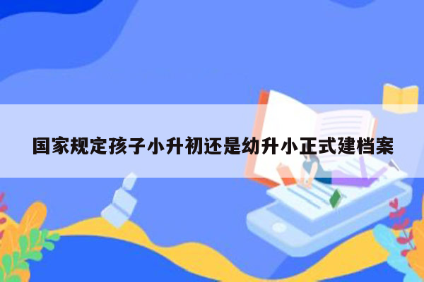 国家规定孩子小升初还是幼升小正式建档案