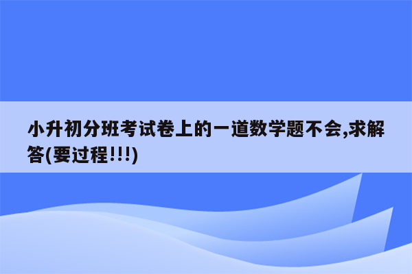 小升初分班考试卷上的一道数学题不会,求解答(要过程!!!)