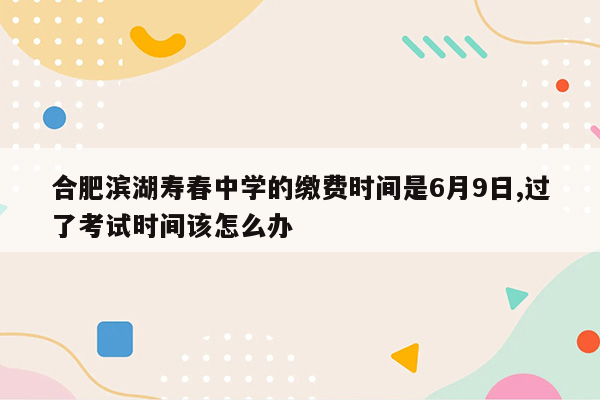 合肥滨湖寿春中学的缴费时间是6月9日,过了考试时间该怎么办