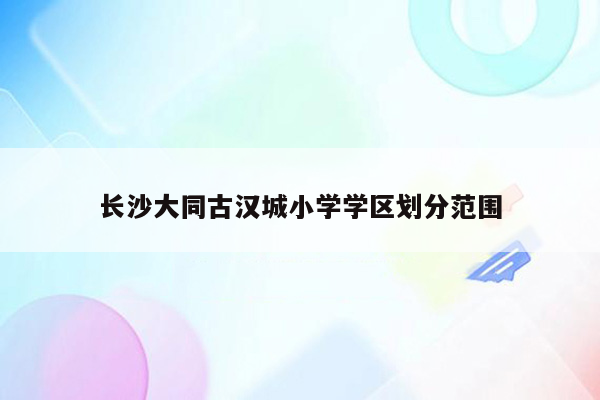 长沙大同古汉城小学学区划分范围