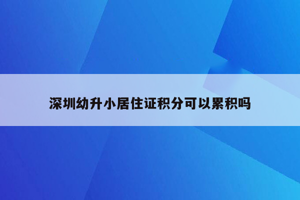 深圳幼升小居住证积分可以累积吗