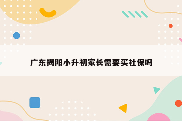 广东揭阳小升初家长需要买社保吗