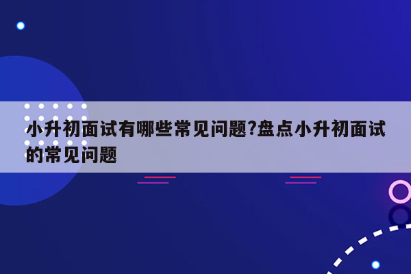 小升初面试有哪些常见问题?盘点小升初面试的常见问题