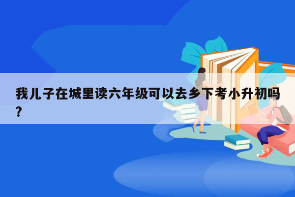 我儿子在城里读六年级可以去乡下考小升初吗?