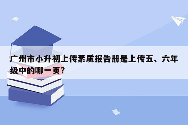 广州市小升初上传素质报告册是上传五、六年级中的哪一页?