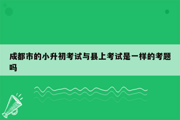 成都市的小升初考试与县上考试是一样的考题吗