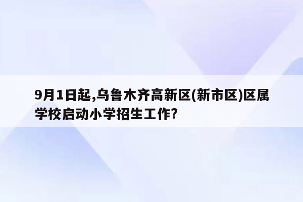 9月1日起,乌鲁木齐高新区(新市区)区属学校启动小学招生工作?