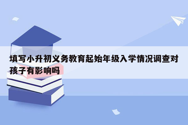 填写小升初义务教育起始年级入学情况调查对孩子有影响吗