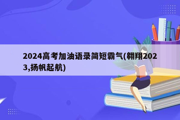 2024高考加油语录简短霸气(翱翔2023,扬帆起航)