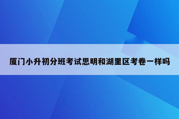 厦门小升初分班考试思明和湖里区考卷一样吗