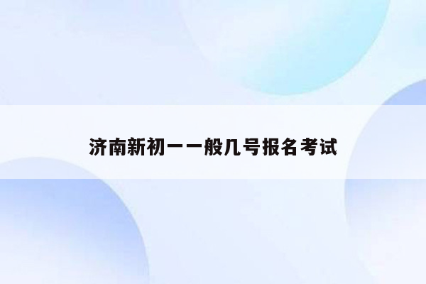 济南新初一一般几号报名考试