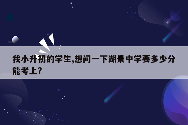 我小升初的学生,想问一下湖景中学要多少分能考上?