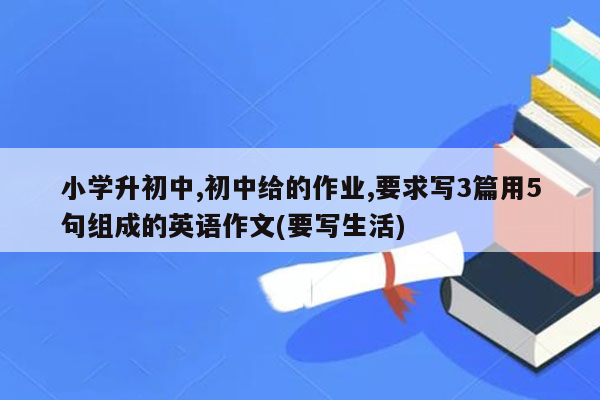 小学升初中,初中给的作业,要求写3篇用5句组成的英语作文(要写生活)