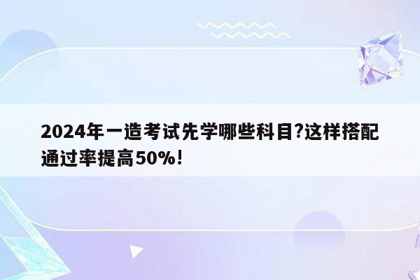 2024年一造考试先学哪些科目?这样搭配通过率提高50%!