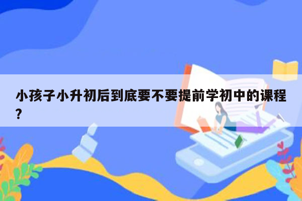 小孩子小升初后到底要不要提前学初中的课程?